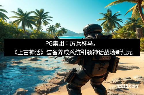 PG集团:厉兵秣马,《上古神话》装备养成系统引领神话战场新纪元