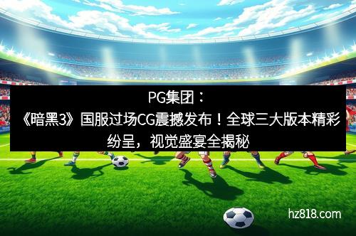 PG集团：《暗黑3》国服过场CG震撼发布！全球三大版本精彩纷呈，视觉盛宴全揭秘