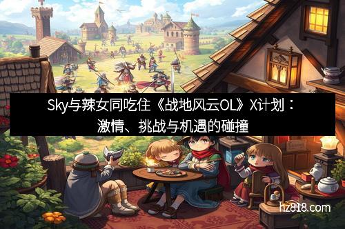 Sky与辣女同吃住《战地风云OL》X计划：激情、挑战与机遇的碰撞